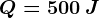 Q= 500 \: J