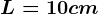L= 10 cm