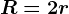 R=2r