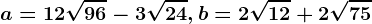 a=12\sqrt96-3\sqrt24, b=2\sqrt12+2\sqrt75