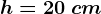 h=20\: cm