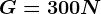 G = 300 N