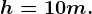 h = 10 m.