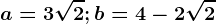 a=3\sqrt2; b= 4-2\sqrt2