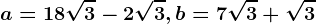 a=18\sqrt3-2\sqrt3, b=7\sqrt3+\sqrt3
