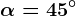 \alpha = 45^\circ